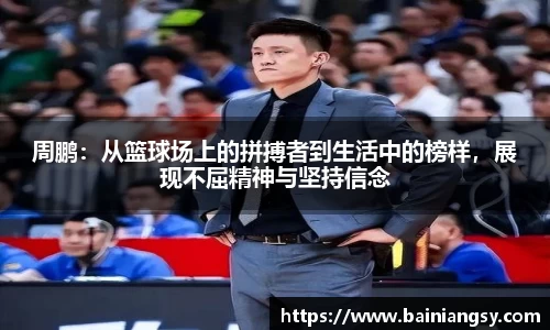 周鹏：从篮球场上的拼搏者到生活中的榜样，展现不屈精神与坚持信念